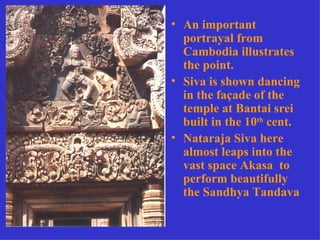 • An important
  portrayal from
  Cambodia illustrates
  the point.
• Siva is shown dancing
  in the façade of the
  temple at Bantai srei
  built in the 10th cent.
• Nataraja Siva here
  almost leaps into the
  vast space Akasa to
  perform beautifully
  the Sandhya Tandava
 