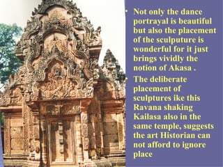 • Not only the dance
  portrayal is beautiful
  but also the placement
  of the sculputure is
  wonderful for it just
  brings vividly the
  notion of Akasa .
• The deliberate
  placement of
  sculptures ike this
  Ravana shaking
  Kailasa also in the
  same temple, suggests
  the art Historian can
  not afford to ignore
  place
 