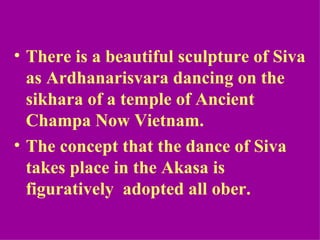• There is a beautiful sculpture of Siva
  as Ardhanarisvara dancing on the
  sikhara of a temple of Ancient
  Champa Now Vietnam.
• The concept that the dance of Siva
  takes place in the Akasa is
  figuratively adopted all ober.
 