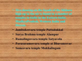 • Siva dancing on the façade of the Sikhara
  high up in the air is found in a number of
  temples in India in the Eastern India,
  MadhyaPradesh, Western India and
  Deccan.
• Jambukesvara temple Pattadakkal
• Surya Brahma temple Alampur
• Ramalingesvara temple Satyavolu
• Parasuramesvara temple at Bhuvanesvar
• Somesvara temple Mukhalingam
 