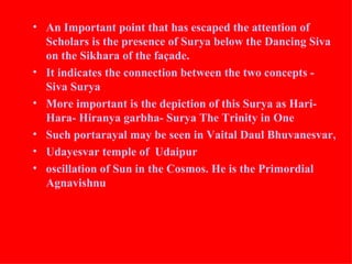 • An Important point that has escaped the attention of
  Scholars is the presence of Surya below the Dancing Siva
  on the Sikhara of the façade.
• It indicates the connection between the two concepts -
  Siva Surya
• More important is the depiction of this Surya as Hari-
  Hara- Hiranya garbha- Surya The Trinity in One
• Such portarayal may be seen in Vaital Daul Bhuvanesvar,
• Udayesvar temple of Udaipur
• oscillation of Sun in the Cosmos. He is the Primordial
  Agnavishnu
 