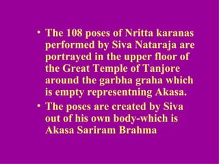 • The 108 poses of Nritta karanas
  performed by Siva Nataraja are
  portrayed in the upper floor of
  the Great Temple of Tanjore
  around the garbha graha which
  is empty representning Akasa.
• The poses are created by Siva
  out of his own body-which is
  Akasa Sariram Brahma
 