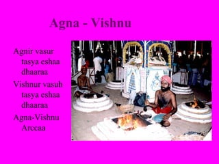 Agna - Vishnu
Agnir vasur
  tasya eshaa
  dhaaraa
Vishnur vasuh
  tasya eshaa
  dhaaraa
Agna-Vishnu
  Arccaa
 