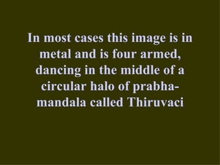 In most cases this image is in
  metal and is four armed,
 dancing in the middle of a
  circular halo of prabha-
 mandala called Thiruvaci
 