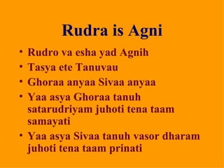 Rudra is Agni
• Rudro va esha yad Agnih
• Tasya ete Tanuvau
• Ghoraa anyaa Sivaa anyaa
• Yaa asya Ghoraa tanuh
  satarudriyam juhoti tena taam
  samayati
• Yaa asya Sivaa tanuh vasor dharam
  juhoti tena taam prinati
 