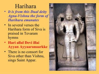 Harihara
• It is from this Dual deity
  Agna-Vishnu the form of
  Harihara emanates
• In several verses the
  Harihara form of Siva is
  praised in Tevaram
  hymns
• Hari allal Devi illai
  Ayyan Ayyaaranaarkke
• There is no consort for
  Siva other than Vishnu,
  sings Saint Appar.
 