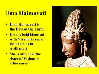 Uma Haimavati
• Uma Haimavati is
  the Devi of the Lord.
• Uma is held identical
  with Vishnu in some
  instances as in
  Ardhanari
• She is also held the
  sister of Vishnu in
  other cases
 