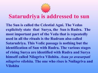 Satarudriya is addressed to sun
The Sun is called the Celestial Agni. The Vedas
explicitely state that Surya, the Sun is Rudra. The
most important part of the Veda that is repeatedly
used in all the rituals is the Rudram also called
Satarudriya. This Vedic passage is nothing but the
identification of Sun with Rudra. The various stages
of rising Surya are identified with Rudra and Surya
himself called Nilagriva Vilohita. Asau yo avasarpati
nilagrivo vilohita. The one who rises is Nnilagriva and
Vilohita
 