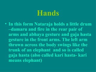 Hands
• In this form Nataraja holds a little drum
  –damaru and fire in the rear pair of
  arms and abhaya gesture and gaja hasta
  gesture in the front arms. The left arm
  thrown across the body swings like the
  trunk of an elephant and so is called
  gaja hasta (also called kari hasta- kari
  means elephant)
 