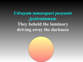 Udvayam tamasapari pasyanto
       jyotiruttamam
 They beheld the luminary
 driving away the darkness
 