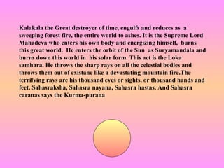 Kalakala the Great destroyer of time, engulfs and reduces as a
sweeping forest fire, the entire world to ashes. It is the Supreme Lord
Mahadeva who enters his own body and energizing himself, burns
this great world. He enters the orbit of the Sun as Suryamandala and
burns down this world in his solar form. This act is the Loka
samhara. He throws the sharp rays on all the celestial bodies and
throws them out of existanc like a devastating mountain fire.The
terrifying rays are his thousand eyes or sights, or thousand hands and
feet. Sahasraksha, Sahasra nayana, Sahasra hastas. And Sahasra
caranas says the Kurma-purana
 