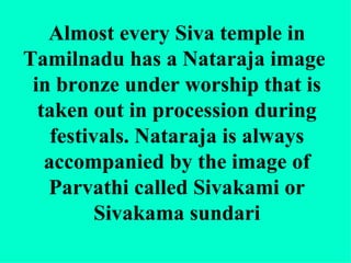 Almost every Siva temple in
Tamilnadu has a Nataraja image
 in bronze under worship that is
  taken out in procession during
    festivals. Nataraja is always
   accompanied by the image of
   Parvathi called Sivakami or
          Sivakama sundari
 