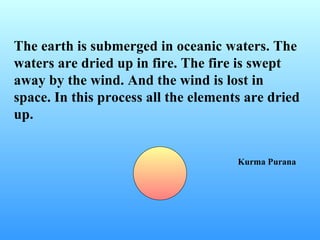 The earth is submerged in oceanic waters. The
waters are dried up in fire. The fire is swept
away by the wind. And the wind is lost in
space. In this process all the elements are dried
up.


                                      Kurma Purana
 