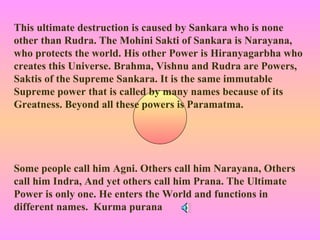 This ultimate destruction is caused by Sankara who is none
other than Rudra. The Mohini Sakti of Sankara is Narayana,
who protects the world. His other Power is Hiranyagarbha who
creates this Universe. Brahma, Vishnu and Rudra are Powers,
Saktis of the Supreme Sankara. It is the same immutable
Supreme power that is called by many names because of its
Greatness. Beyond all these powers is Paramatma.




Some people call him Agni. Others call him Narayana, Others
call him Indra, And yet others call him Prana. The Ultimate
Power is only one. He enters the World and functions in
different names. Kurma purana
 