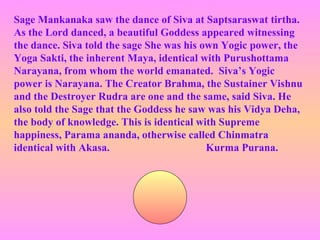 Sage Mankanaka saw the dance of Siva at Saptsaraswat tirtha.
As the Lord danced, a beautiful Goddess appeared witnessing
the dance. Siva told the sage She was his own Yogic power, the
Yoga Sakti, the inherent Maya, identical with Purushottama
Narayana, from whom the world emanated. Siva’s Yogic
power is Narayana. The Creator Brahma, the Sustainer Vishnu
and the Destroyer Rudra are one and the same, said Siva. He
also told the Sage that the Goddess he saw was his Vidya Deha,
the body of knowledge. This is identical with Supreme
happiness, Parama ananda, otherwise called Chinmatra
identical with Akasa.                      Kurma Purana.
 