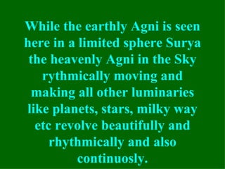 While the earthly Agni is seen
here in a limited sphere Surya
 the heavenly Agni in the Sky
   rythmically moving and
 making all other luminaries
like planets, stars, milky way
  etc revolve beautifully and
     rhythmically and also
          continuosly.
 