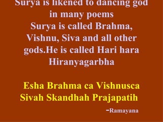 Surya is likened to dancing god
        in many poems
   Surya is called Brahma,
  Vishnu, Siva and all other
  gods.He is called Hari hara
        Hiranyagarbha

  Esha Brahma ca Vishnusca
 Sivah Skandhah Prajapatih
                   -Ramayana
 