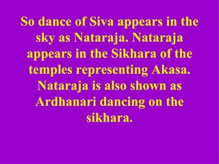 So dance of Siva appears in the
  sky as Nataraja. Nataraja
 appears in the Sikhara of the
 temples representing Akasa.
   Nataraja is also shown as
  Ardhanari dancing on the
           sikhara.
 