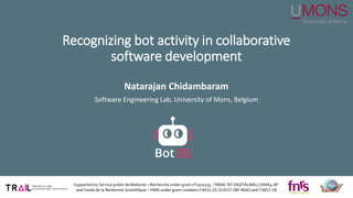 Recognizing bot activity in collaborative
software development
Natarajan Chidambaram
Software Engineering Lab, University of Mons, Belgium
Supported by Service public deWallonie – Recherche under grant n°2010235 “ARIAC BY DIGITALWALLONIA4.AI”
and Fonds de la Recherche Scientifique – FNRS under grant numbers F.4515.23, O.0157.18F-RG43 and T.0017.18
S
ECO-AS
S
IS
T
 