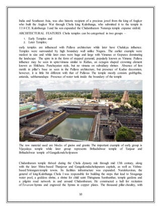 10
India and Southeast Asia, was also historic recipient of a precious jewel from the king of Angkor
who built the Angkor Wat through Chola king Kulothunga, who submitted it to the temple in
1114 CE. Kulothunga I and his son expanded the Chidambaram Nataraja temple expanse sixfold.
ARCHITECTURAL FEATURES Chola temples can be categorised in two groups –
1. Early Temples and
2. Later Temples;
early temples are influenced with Pallava architecture while later have Chalukya influence.
Temples were surrounded by high boundary wall unlike Nagara. The earlier example were
modest in size and while later ones were huge and large with Vimanas or Gopuras dominating
the landscape The spire in in the form of stepped pyramid, popularly known as Vimana. Pallava
influence may be seen in spire/vimana similar to Rathas, an octagon shaped crowning element
known as Shikhara. Panchayatan style, but no vimana on subsidiary shrines Absence of lion
motifs in pillar’s base as seen in the Pallava architecture, but presence of Kudus decoration,
however, it is little bit different with that of Pallavas The temple mostly consists grabhgriha,
antarala, sabhamandapa Presence of water tank inside the boundary of the temple
The raw material used are blocks of gneiss and granite The important example of early group is
Vijayalaya temple while later group represents Brihadishwar temple of Tanjaur and
Brihadishwar temple of Gangaikondcholpuram
Chidambaram temple thrived during the Chola dynasty rule through mid 13th century, along
with the later Shiva-based Thanjavur and Gangaikondacholapuram capitals, as well as Vishnu-
based Srirangam temple towns. Its facilities infrastructure was expanded. Naralokaviran, the
general of king Kulothunga Chola I was responsible for building the steps that lead to Sivaganga
water pool, a goddess shrine, a shrine for child saint Thirugnana Sambanthar, temple gardens and
a pilgrim road network in and around Chidambaram. He constructed a hall for recitation
of Tevaram hymns and engraved the hymns in copper plates. The thousand pillar choultry, with
 
