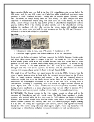 11
friezes narrating Hindu texts, was built in the late 12th century.Between the second half of the
12th century and the early 13th century, the Chola kings added colorful and high gopura stone
gateways as easily identifiable landmarks, starting with the western gopura. Thereafter, about
mid 13th century, the Pandya dynasty ended the Chola dynasty. The Hindu Pandyas were liberal
supporters of Chidambaram temple, along with other Shiva and Vishnu temples, just like the
Chola. Sundara Pandya added the huge eastern gopura at Chidambaram, beginning the colossal
gateway tradition. Most of the structure and plans currently seen in the Chidambaram complex,
including the mandapas with their pillar carvings, the various shrines with polished granite
sculptures, the sacred water pool and the early gopurams are from the 12th and 13th century,
attributed to the late Chola and early Pandya kings.
Invasions
1. Subrahmanya shrine in ruins, early 19th century/ A Mandapam in 1869
2. One of the temple's pillared halls before demolition in the late 19th century.
In the north, the Indian subcontinent had been conquered by the Delhi Sultanate. Muslim armies
had begun raiding central India for plunder by the late 13th century. In 1311, the Ala ud Din
Khilji's Muslim general Malik Kafur and his Delhi Sultanate forces went deeper into the Indian
peninsula for loot and to establish annual tribute paying Muslim governors. The records left by
the court historians of the Delhi Sultanate state that Malik Kafur raided Chidambaram,
Srirangam and other Tamil towms, destroyed the temples, and the Chidambaram Shiva temple
was one of the sources of gold and jewels booty he brought back to Delhi.
The temple towns of Tamil Nadu were again targeted for loot in the 1320s. However, when the
news of another invasion spread in Tamil lands, the community removed them into the Western
Ghats or buried numerous sculptures and treasures in the land and concealed chambers
underneath temples sites before the Muslim armies reached them. A large number of these were
rediscovered in archaeological excavations at the site in and after 1979, including those in
Chidambaram. According to Nagaswamy, those who buried the temple artworks followed the
Hindu Agama texts such as Marici Samhita and Vimanarcanakalpa that recommend ritually
burying precious metal murtis as a means of protection when war and robbery is imminent. Over
200 such items have been recovered, including relevant hordes of copper plate inscriptions.
PATRONAGE: The Islamic invasion in the 14th century, brought an abrupt end to the
patronage of Chidambaram and other temple towns. The Delhi Sultan appointed a Muslim
governor, who seceded within the few years from the Delhi Sultanate and began the Madurai
Sultanate. This Sultanate sought tribute from the temple towns, instead of supporting them. The
Muslim Madurai Sultanate was relatively short lived, with Hindu Vijayanagara Empire removing
it in the late 14th century. The Vijayanagara rulers restored, repaired and expanded the temple
through the 16th century, along with many other regional temples. These kings themselves went
on pilgrimage to Chidambaram, and gifted resources to strengthen its walls and infrastructure.
 
