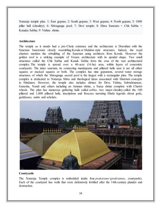 14
Nataraja temple plan. 1: East gopura; 2: South gopura; 3: West gopura; 4: North gopura; 5: 1000
pillar hall (choultry); 6: Shivaganga pool; 7: Devi temple; 8: Shiva Sanctum + Chit Sabha +
Kanaka Sabha; 9: Vishnu shrine.
Architecture
The temple as it stands had a pre-Chola existence and the architecture is Dravidian with the
Sanctum Sanctorum closely resembling Kerala or Malabar style structures. Indeed, the royal
charters mention the rebuilding of the Sanctum using architects from Kerala. However the
golden roof is a striking example of Vesara architecture with its apsidal shape. Two small
structures called the Chit Sabha and Kanak Sabha form the crux of the vast architectural
complex. The temple is spread over a 40-acre (16 ha) area, within layers of concentric
courtyards. The inner sanctum, its connecting mandapams and pillared halls near it are all either
squares or stacked squares or both. The complex has nine gopurams, several water storage
structures of which the Shivaganga sacred pool is the largest with a rectangular plan. The temple
complex is dedicated to Nataraja Shiva and theological ideas associated with Shaivism concepts
in Hinduism. However, the temple also includes shrines for Devi, Vishnu, Subrahmanyar,
Ganesha, Nandi and others including an Amman shrine, a Surya shrine complete with Chariot
wheels. The plan has numerous gathering halls called sabha, two major choultry called the 100
pillared and 1,000 pillared halls, inscriptions and frescoes narrating Hindu legends about gods,
goddesses, saints and scholars.
Courtyards
The Nataraja Temple complex is embedded inside four prakarams (prakramas, courtyards).
Each of the courtyard has walls that were defensively fortified after the 14th-century plunder and
destruction.
 