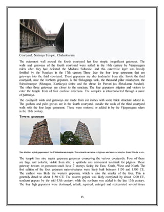 15
Courtyard, Nataraja Temple, Chidambaram
The outermost wall around the fourth courtyard has four simple, insignificant gateways. The
walls and gateways of the fourth courtyard were added in the 16th century by Vijayanagara
rulers after they had defeated the Madurai Sultanate, and this outermost layer was heavily
fortified by the Nayakas in the 17th century. These face the four large gopurams that are
gateways into the third courtyard. These gopurams are also landmarks from afar. Inside the third
courtyard, near the northern gopuram, is the Shivaganga tank, the thousand pillar mandapam, the
Subrahmanyar (Murugan, Kartikeya) shrine and the shrine for Parvati (as Shivakama Sundari).
The other three gateways are closer to the sanctum. The four gopurams pilgrims and visitors to
enter the temple from all four cardinal directions. The complex is interconnected through a maze
of pathways.
The courtyard walls and gateways are made from cut stones with some brick structure added in.
The gardens and palm groves are in the fourth courtyard, outside the walls of the third courtyard
walls with the four large gopurams. These were restored or added in by the Vijayanagara rulers
in the 16th century.
Towers: gopurams
Two distinct styled gopurams of the Chidambaram temple. The artwork narrates religious and secular stories from Hindu texts .
The temple has nine major gopuram gateways connecting the various courtyards. Four of these
are huge and colorful, visible from afar, a symbolic and convenient landmark for pilgrims. These
gateway towers or gopurams each have 7 storeys facing the East, South, West and North. The
first edition of the four gopuram superstructures were likely built between 1150 and 1300 CE.
The earliest was likely the western gopuram, which is also the smaller of the four. This is
generally dated to about 1150 CE. The eastern gopura was likely completed by about 1200 CE,
southern gopura by the mid-13th century, while the northern was added in the late 13th century.
The four high gopurams were destroyed, rebuilt, repaired, enlarged and redecorated several times
 