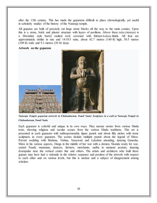 16
after the 13th century. This has made the gopurams difficult to place chronologically, yet useful
in scholarly studies of the history of the Nataraja temple.
All gopuras are built of precisely cut large stone blocks all the way to the main cornice. Upon
this is a stone, brick and plaster structure with layers of pavilions. Above these talas (storeys) is
a Dravidian style barrel vaulted roof, crowned with thirteen kalasa finials. All four are
approximately similar in size and 14:10:3 ratio, about 42.7 metres (140 ft) high, 30.5 metres
(100 ft) wide and 9.1 metres (30 ft) deep.
Artwork on the gopuram
Nataraja Temple gopuram artwork in Chidambaram, Tamil Nadu/ Sculpture in a wall at Nataraja Temple in
Chidambaram, Tamil Nadu
Each gopuram is colorful and unique in its own ways. They narrate stories from various Hindu
texts, showing religious and secular scenes from the various Hindu traditions. This art is
presented in each gopuram with anthropomorphic figure panels and about fifty niches with stone
sculptures in every gopuram. The scenes include multiple panels about the legend of Shiva-
Parvati wedding with Brahma, Vishnu, Saraswati and Lakshmi attending, dancing Ganesha,
Shiva in his various aspects, Durga in the middle of her war with a demon, Skanda ready for war,
seated Nandi, musicians, dancers, farmers, merchants, sadhu in namaste posture, dancing
dvarapalas near the vertical center line and others. The artists and architects who built these
gopura may have had a rationale in the relative sequence and position of the artwork with respect
to each other and on various levels, but this is unclear and a subject of disagreement among
scholars.
 