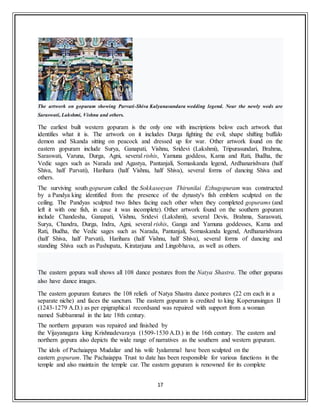 17
The artwork on gopuram showing Parvati-Shiva Kalyanasundara wedding legend. Near the newly weds are
Saraswati, Lakshmi, Vishnu and others.
The earliest built western gopuram is the only one with inscriptions below each artwork that
identifies what it is. The artwork on it includes Durga fighting the evil, shape shifting buffalo
demon and Skanda sitting on peacock and dressed up for war. Other artwork found on the
eastern gopuram include Surya, Ganapati, Vishnu, Sridevi (Lakshmi), Tripurasundari, Brahma,
Saraswati, Varuna, Durga, Agni, several rishis, Yamuna goddess, Kama and Rati, Budha, the
Vedic sages such as Narada and Agastya, Pantanjali, Somaskanda legend, Ardhanarishvara (half
Shiva, half Parvati), Harihara (half Vishnu, half Shiva), several forms of dancing Shiva and
others.
The surviving south gopuram called the Sokkaseeyan Thirunilai Ezhugopuram was constructed
by a Pandya king identified from the presence of the dynasty's fish emblem sculpted on the
ceiling. The Pandyas sculpted two fishes facing each other when they completed gopurams (and
left it with one fish, in case it was incomplete). Other artwork found on the southern gopuram
include Chandesha, Ganapati, Vishnu, Sridevi (Lakshmi), several Devis, Brahma, Saraswati,
Surya, Chandra, Durga, Indra, Agni, several rishis, Ganga and Yamuna goddesses, Kama and
Rati, Budha, the Vedic sages such as Narada, Pantanjali, Somaskanda legend, Ardhanarishvara
(half Shiva, half Parvati), Harihara (half Vishnu, half Shiva), several forms of dancing and
standing Shiva such as Pashupata, Kiratarjuna and Lingobhava, as well as others.
The eastern gopura wall shows all 108 dance postures from the Natya Shastra. The other gopuras
also have dance images.
The eastern gopuram features the 108 reliefs of Natya Shastra dance postures (22 cm each in a
separate niche) and faces the sanctum. The eastern gopuram is credited to king Koperunsingan II
(1243-1279 A.D.) as per epigraphical recordsand was repaired with support from a woman
named Subbammal in the late 18th century.
The northern gopuram was repaired and finished by
the Vijayanagara king Krishnadevaraya (1509-1530 A.D.) in the 16th century. The eastern and
northern gopura also depicts the wide range of narratives as the southern and western gopuram.
The idols of Pachaiappa Mudaliar and his wife Iyalammal have been sculpted on the
eastern gopuram. The Pachaiappa Trust to date has been responsible for various functions in the
temple and also maintain the temple car. The eastern gopuram is renowned for its complete
 