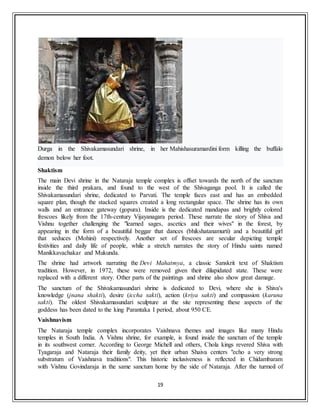 19
Durga in the Shivakamasundari shrine, in her Mahishasuramardini form killing the buffalo
demon below her foot.
Shaktism
The main Devi shrine in the Nataraja temple complex is offset towards the north of the sanctum
inside the third prakara, and found to the west of the Shivaganga pool. It is called the
Shivakamasundari shrine, dedicated to Parvati. The temple faces east and has an embedded
square plan, though the stacked squares created a long rectangular space. The shrine has its own
walls and an entrance gateway (gopura). Inside is the dedicated mandapas and brightly colored
frescoes likely from the 17th-century Vijayanagara period. These narrate the story of Shiva and
Vishnu together challenging the "learned sages, ascetics and their wives" in the forest, by
appearing in the form of a beautiful beggar that dances (bhikshatanamurti) and a beautiful girl
that seduces (Mohini) respectively. Another set of frescoes are secular depicting temple
festivities and daily life of people, while a stretch narrates the story of Hindu saints named
Manikkavachakar and Mukunda.
The shrine had artwork narrating the Devi Mahatmya, a classic Sanskrit text of Shaktism
tradition. However, in 1972, these were removed given their dilapidated state. These were
replaced with a different story. Other parts of the paintings and shrine also show great damage.
The sanctum of the Shivakamasundari shrine is dedicated to Devi, where she is Shiva's
knowledge (jnana shakti), desire (iccha sakti), action (kriya sakti) and compassion (karuna
sakti). The oldest Shivakamasundari sculpture at the site representing these aspects of the
goddess has been dated to the king Parantaka I period, about 950 CE.
Vaishnavism
The Nataraja temple complex incorporates Vaishnava themes and images like many Hindu
temples in South India. A Vishnu shrine, for example, is found inside the sanctum of the temple
in its southwest corner. According to George Michell and others, Chola kings revered Shiva with
Tyagaraja and Nataraja their family deity, yet their urban Shaiva centers "echo a very strong
substratum of Vaishnava traditions". This historic inclusiveness is reflected in Chidambaram
with Vishnu Govindaraja in the same sanctum home by the side of Nataraja. After the turmoil of
 