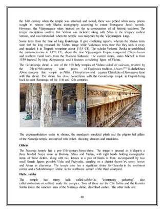 20
the 14th century when the temple was attacked and looted, there was period when some priests
sought to restore only Shaiva iconography according to extant Portuguese Jesuit records.
However, the Vijayanagara rulers insisted on the re-consecration of all historic traditions. The
temple inscriptions confirm that Vishnu was included along with Shiva in the temple's earliest
version, and was reinstalled when the temple was reopened by the Vijayanagara kings.
Some texts from the time of king Kulottunga II give conflicting reports, wherein the Shaiva texts
state that the king removed the Vishnu image while Vaishnava texts state that they took it away
and installed it in Tirupati, sometime about 1135 CE. The scholar Vedanta Desika re-established
the co-consecration in 1370 CE, about the time Vijayanagara Empire conquered Chidambaram
and northern Tamil lands from the Madurai Sultanate. The current shrine, states Michell, is from
1539 financed by king Achyutaraya and it features a reclining figure of Vishnu.
The Govindaraja shrine is one of the 108 holy temples of Vishnu called divyadesam, revered by
the 7th-to-9th-century saint poets of Vaishnava tradition, Alwars.[93] Kulashekhara
Alwar mentions this temple as Tillai Chitrakutam and equates Chitrakuta of Ramayana fame
with this shrine. The shrine has close connections with the Govindaraja temple in Tirupati dating
back to saint Ramanuja of the 11th and 12th centuries.
The circumambulation paths in shrines, the mandapa's moulded plinth and the pilgrim hall pillars
of the Nataraja temple are carved with reliefs showing dancers and musicians.
Others
The Nataraja temple has a pre-13th-century Surya shrine. The image is unusual as it depicts a
three headed Surya same as Brahma, Shiva and Vishnu, with eight hands holding iconographic
items of these deities, along with two lotuses in a pair of hands in front, accompanied by two
small female figures possibly Usha and Pratyusha, standing on a chariot drawn by seven horses
and Aruna as charioteer. The temple also has a significant shrine for Ganesha in the southwest
corner and a Subrahmanyar shrine in the northwest corner of the third courtyard.
Halls: sabha
The temple has many halls called sabha (lit. "community gathering", also
called ambalams or sabhai) inside the complex. Two of these are the Chit Sabha and the Kanaka
Sabha inside the sanctum area of the Nataraja shrine, described earlier. The other halls are:
 