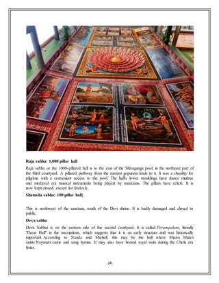 24
Raja sabha: 1,000 pillar hall
Raja sabha or the 1000-pillared hall is to the east of the Shivaganga pool, in the northeast part of
the third courtyard. A pillared pathway from the eastern gopuram leads to it. It was a choultry for
pilgrims with a convenient access to the pool. The hall's lower mouldings have dance mudras
and medieval era musical instruments being played by musicians. The pillars have reliefs. It is
now kept closed, except for festivals.
Shatasila sabha: 100 pillar hall[
This is northwest of the sanctum, south of the Devi shrine. It is badly damaged and closed to
public.
Deva sabha
Deva Sabhai is on the eastern side of the second courtyard. It is called Perampalam, literally
"Great Hall" in the inscriptions, which suggests that it is an early structure and was historically
important. According to Nanda and Michell, this may be the hall where Shaiva bhakti
saints Nayanars came and sang hymns. It may also have hosted royal visits during the Chola era
times.
 