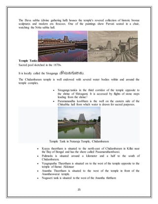 25
The Deva sabha (divine gathering hall) houses the temple's revered collection of historic bronze
sculptures and modern era frescoes. One of the paintings show Parvati seated in a chair,
watching the Nrtta sabha hall.
Temple Tanks
Sacred pool sketched in the 1870s.
It is locally called the Sivaganga (சிவகங்கக).
The Chidambaram temple is well endowed with several water bodies within and around the
temple complex.
 Sivaganga tankis in the third corridor of the temple opposite to
the shrine of Shivagami. It is accessed by flights of stone steps
leading from the shrine.[
 Paramanandha koobham is the well on the eastern side of the
Chitsabha hall from which water is drawn for sacred purposes.
Temple Tank in Nataraja Temple, Chidambaram
 Kuyya theertham is situated to the north-east of Chidambaram in Killai near
the Bay of Bengal and has the shore called Pasamaruthanthurai.
 Pulimedu is situated around a kilometer and a half to the south of
Chidambaram.
 Vyagrapatha Theertham is situated on to the west of the temple opposite to the
temple of Ilamai Akkinaar
 Anantha Theertham is situated to the west of the temple in front of the
Anantheswarar temple.
 Nagaseri tank is situated to the west of the Anantha thirtham
 