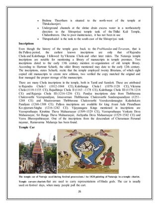26
 Brahma Theertham is situated to the north-west of the temple at
Thirukalaanjeri.
 Underground channels at the shrine drain excess water in a northeasterly
direction to the Shivapriyai temple tank of the Thillai Kali Temple,
Chidambaram. Due to poor maintenance, it has not been in use
 Thiruparkadal is the tank to the south-east of the Shivapriyai tank
Inscriptions
Even though the history of the temple goes back to the Prabhandas and Tevaram, that is
the Pallava period, the earliest known inscriptions are only that of Rajendra
Chola and Kulothunga I followed by Vikrama Chola and other later rulers. The Nataraja temple
inscriptions are notable for mentioning a library of manuscripts in temple premises. Two
inscriptions dated to the early 13th century mention re-organization of old temple library.
According to Hartmut Scharfe, the older library mentioned may date to the early 12th century.
The inscriptions, states Scharfe, recite that the temple employed twenty librarians, of which eight
copied old manuscripts to create new editions, two verified the copy matched the original and
four managed the proper storage of the manuscripts.
There are many Chola inscriptions in the temple, both in Tamil and Sanskrit. These are attributed
to Rajendra Chola I (1012-1044 CE), Kulothunga Chola I (1070-1120 CE), Vikrama
Chola (1118-1135 CE), Rajadhiraja Chola II (1163 -1178 CE), Kulothunga Chola III (1178-1218
CE) and Rajaraja Chola III (1216-1256 CE). Pandya inscriptions date from Thribhuvana
Chakravarthi Veerapandiyan, Jataavarman Thribhuvana Chakravarthi Sundarapaandiyan (1251-
1268 CE) and Maaravarman Thribhuvana Chakravarthi Veerakeralanaagiya Kulashekara
Pandiyan (1268-1308 CE). Pallava inscriptions are available for king Avani Aala Pirandhaan
Ko-pperum-Singha (1216-1242 CE). Vijayanagara Kings mentioned in inscriptions are
Veeraprathaapa Kiruttina Theva Mahaaraayar (1509-1529 CE), Veeraprathaapa Venkata Deva
Mahaaraayar, Sri Ranga Theva Mahaaraayar, Atchyutha Deva Mahaaraayar (1529-1542 CE) and
Veera Bhooopathiraayar. One of the inscriptions from the descendant of Cheramaan Perumal
nayanar, Ramavarma Maharaja has been found.
Temple Car
The temple car of Natraja used during festival processions./ An 1820 painting of Nataraja in a temple chariot.
Temple carsare chariots that are used to carry representations of Hindu gods. The car is usually
used on festival days, when many people pull the cart.
 