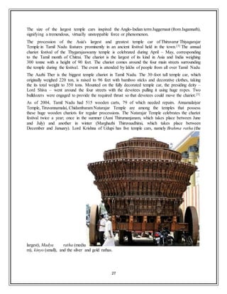 27
The size of the largest temple cars inspired the Anglo-Indian term Juggernaut (from Jagannath),
signifying a tremendous, virtually unstoppable force or phenomenon.
The procession of the Asia's largest and greatest temple car of Thiruvarur Thiyagarajar
Temple in Tamil Nadu features prominently in an ancient festival held in the town.[3] The annual
chariot festival of the Thygarajaswamy temple is celebrated during April – May, corresponding
to the Tamil month of Chitrai. The chariot is the largest of its kind in Asia and India weighing
300 tonne with a height of 90 feet. The chariot comes around the four main streets surrounding
the temple during the festival. The event is attended by lakhs of people from all over Tamil Nadu
The Aazhi Ther is the biggest temple chariot in Tamil Nadu. The 30-foot tall temple car, which
originally weighed 220 ton, is raised to 96 feet with bamboo sticks and decorative clothes, taking
the its total weight to 350 tons. Mounted on the fully decorated temple car, the presiding deity –
Lord Shiva – went around the four streets with the devotees pulling it using huge ropes. Two
bulldozers were engaged to provide the required thrust so that devotees could move the chariot.[5]
As of 2004, Tamil Nadu had 515 wooden carts, 79 of which needed repairs. Annamalaiyar
Temple, Tiruvannamalai, Chidambaram Natarajar Temple are among the temples that possess
these huge wooden chariots for regular processions. The Natarajar Temple celebrates the chariot
festival twice a year; once in the summer (Aani Thirumanjanam, which takes place between June
and July) and another in winter (Marghazhi Thiruvaadhirai, which takes place between
December and January). Lord Krishna of Udupi has five temple cars, namely Brahma ratha (the
largest), Madya ratha (mediu
m), kinyo (small), and the silver and gold rathas.
 
