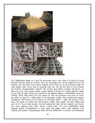 29
The Chidambaram temple car is used for processions twice a year, where it is drawn by several
thousand devotees during the festivals. There are five temple cars, with the biggest one for Lord
Nataraja. The main deity in the sanctum santorum will be taken out on the procession, unlike the
other temples where Utsava idols are generally taken out. The four feet idols of Lord Nataraja
and Goddess Sivagamasundari, adorned with precious gem-studded jewellery and flowers, are
taken out of the main sanctum amidst a grand number of devotees in a golden platforms. Fifties
of men hold the huge wooden log connected to the platform making a circumbulation around the
Chitsaba, before being taken out to the temple car. After the procession across four car streets,
the deities are taken in a similar fashion to the Rajasabha at night, where Laksharchana happens
(chanting the 1000 names of Lord Nataraja by 100 priests; laksha - 1 lakh). The next day, before
dawn, the deities are bathed with holy products. Unlike other temples, the holy bathing ritual
goes for 4–5 hours which consists of several products like milk, holy ash, turmeric, curd, honey,
rose water sugarcane juice, fruits, flowers, coconut water. For every Mahabisheka during
Margazhi festival, Swarnabhisheka is done (bath with golden coins). After abisheka, Lord
Nataraja and Goddess Sivagamasundari offers ROYAL DARSHAN to devotees in the Rajasabha
 