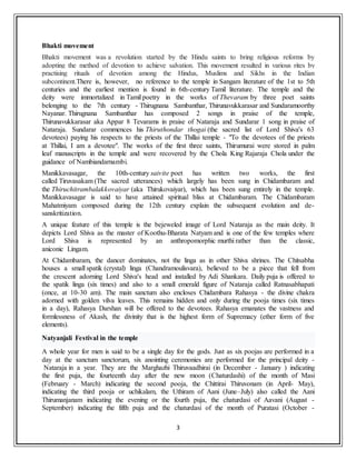 3
Bhakti movement
Bhakti movement was a revolution started by the Hindu saints to bring religious reforms by
adopting the method of devotion to achieve salvation. This movement resulted in various rites by
practising rituals of devotion among the Hindus, Muslims and Sikhs in the Indian
subcontinent.There is, however, no reference to the temple in Sangam literature of the 1st to 5th
centuries and the earliest mention is found in 6th-century Tamil literature. The temple and the
deity were immortalized in Tamil poetry in the works of Thevaram by three poet saints
belonging to the 7th century - Thirugnana Sambanthar, Thirunavukkarasar and Sundaramoorthy
Nayanar. Thirugnana Sambanthar has composed 2 songs in praise of the temple,
Thirunavukkarasar aka Appar 8 Tevarams in praise of Nataraja and Sundarar 1 song in praise of
Nataraja. Sundarar commences his Thiruthondar thogai (the sacred list of Lord Shiva's 63
devotees) paying his respects to the priests of the Thillai temple - "To the devotees of the priests
at Thillai, I am a devotee". The works of the first three saints, Thirumurai were stored in palm
leaf manuscripts in the temple and were recovered by the Chola King Rajaraja Chola under the
guidance of Nambiandarnambi.
Manikkavasagar, the 10th-century saivite poet has written two works, the first
called Tiruvasakam (The sacred utterances) which largely has been sung in Chidambaram and
the Thiruchitrambalakkovaiyar (aka Thirukovaiyar), which has been sung entirely in the temple.
Manikkavasagar is said to have attained spiritual bliss at Chidambaram. The Chidambaram
Mahatmiyam composed during the 12th century explain the subsequent evolution and de-
sanskritization.
A unique feature of this temple is the bejeweled image of Lord Nataraja as the main deity. It
depicts Lord Shiva as the master of Koothu-Bharata Natyam and is one of the few temples where
Lord Shiva is represented by an anthropomorphic murthi rather than the classic,
aniconic Lingam.
At Chidambaram, the dancer dominates, not the linga as in other Shiva shrines. The Chitsabha
houses a small spatik (crystal) linga (Chandramoulisvara), believed to be a piece that fell from
the crescent adorning Lord Shiva's head and installed by Adi Shankara. Daily puja is offered to
the spatik linga (six times) and also to a small emerald figure of Nataraja called Ratnasabhapati
(once, at 10-30 am). The main sanctum also encloses Chidambara Rahasya - the divine chakra
adorned with golden vilva leaves. This remains hidden and only during the pooja times (six times
in a day), Rahasya Darshan will be offered to the devotees. Rahasya emanates the vastness and
formlessness of Akash, the divinity that is the highest form of Supremacy (ether form of five
elements).
Natyanjali Festival in the temple
A whole year for men is said to be a single day for the gods. Just as six poojas are performed in a
day at the sanctum sanctorum, six anointing ceremonies are performed for the principal deity -
Nataraja in a year. They are the Marghazhi Thiruvaadhirai (in December - January ) indicating
the first puja, the fourteenth day after the new moon (Chaturdashi) of the month of Masi
(February - March) indicating the second pooja, the Chittirai Thiruvonam (in April- May),
indicating the third pooja or uchikalam, the Uthiram of Aani (June–July) also called the Aani
Thirumanjanam indicating the evening or the fourth puja, the chaturdasi of Aavani (August -
September) indicating the fifth puja and the chaturdasi of the month of Puratasi (October -
 
