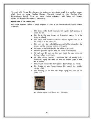 30
(the royal hall). Around late afternoon, the deities are taken inside temple in a grandeur manner,
which forms the prime Arudhra Darshan (Margazhi festival) or Uttra Darshan (Aani
Thirumanjanam festival). These two annual festivals coincidence with Winter and Summer
solstice (of Northern Hemisphere), respectively.
Significance of the architecture
The temple sanctum contains a silver sculpture of Shiva in his Ānanda-tāṇḍava Nataraja aspect.
It signifies:
 The demon under Lord Nataraja's feet signifies that ignorance is
under His feet.
 The fire in His hand (power of destruction) means He is the
destroyer of evil.
 The raised hand (Abhaya or Pataka mudra) signifies that He is
the savior of all life forms.[113]
 The arc of fire called Thiruvashi or Prabhavati signifies the
cosmos and the perpetual motion of the earth.
 The drum in His hand signifies the origin of life forms.
 The lotus pedestal signifies Om, the sound of the universe.
 His right eye, left eye and third eye signify the sun, moon and
fire/knowledge, respectively.
 His right earring (makara kundalam) and left earring (sthri
kundalam) signify the union of man and woman (right is man,
left is woman).
 The crescent moon in His hair signifies benevolence and beauty.
 The flowing of river Ganges through His matted hair signifies
eternity of life.
 The dreading of His hair and drape signify the force of His
dance.[113]
6.
Sri Rama sculpture with Seeta and Lakshmana
 