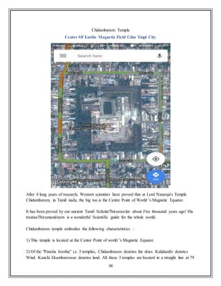 34
Chidambaram Temple
Center Of Earths Magnetic Field Cdm Tmpl City
After 8 long years of research, Western scientists have proved that at Lord Nataraja's Temple
Chidambaram, in Tamil nadu, the big toe is the Centre Point of World 's Magnetic Equator.
It has been proved by our ancient Tamil ScholarThirumoolar about Five thousand years ago! His
treatiseThirumandiram is a wonderful Scientific guide for the whole world.
Chidambaram temple embodies the following characteristics :
1) This temple is located at the Center Point of world 's Magnetic Equator.
2) Of the "Pancha bootha" i.e. 5 temples, Chidambaram denotes the skies. Kalahasthi denotes
Wind. Kanchi Ekambareswar denotes land. All these 3 temples are located in a straight line at 79
 