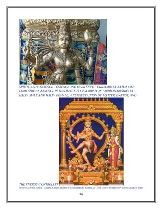 36
SPIRITUALITY SCIENCE – ESSENCE AND EXISTENCE – CHIDAMBARA RAHASYAM:
LORD SHIVA’S ESSENCE IN THIS IMAGE IS DESCRIBED AS “ARDHANARISHWARA”,
HALF‐ MALE AND HALF‐ FEMALE, A PERFECT UNION OF MATTER, ENERGY, AND
THE ENERGY CONTROLLER
SPIRITUALITY SCIENCE – ESSENCE AND EXISTENCE:CHIDAMBARA RAHASYAM – THE GREAT MYSTERY OF CHIDAMBARAM.LORD
 