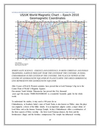 37
NATARAJA DESTROYSMAN’SIGNORANCE TO RELEASE MAN FROM THE INFLUENCE OF COSMIC ILLUSION.
SPIRITUALITY SCIENCE – ESSENCE AND EXISTENCE: IN BOTH CHRISTIAN AND INDIAN
TRADITIONS, EARTH IS THOUGHT TO BE THE CENTEROF THE UNIVERSE. IN INDIA,
CHIDAMBARAM IS THE CENTER OF THE UNIVERSE. THE PLACE IS VIEWED AS THE
CENTRE OF GEOMAGNETIC EQUATOR OF PLANET EARTH. THE GREEN HORIZONTAL
LINE REPRESENTS THE GEOMAGNETIC EQUATOR.
After 8 years of R & D, Western scientists have proved that at Lord Nataraja 's big toe is the
Centre Point of World 's Magnetic Equator.
Our ancient Tamil Scholar Thirumoolar has proved this Five thousand
years ago! His treatise THIRUMANDIRAM is a wonderful Scientific guide for the whole
world.
To understand his studies, it may need a 100 years for us.
Chidambaram, in Southern India’s state of Tamil Nadu, is also known as Thillai, since the place
was originally a forest of the thillai shrubs. It is an important pilgrim center, a major shrine of
Lord Shiva and as the famous Nataraja Temple. In fact, Chidambaram offers a combination of
the three aspects of Shiva worship – the form Lord Nataraja (dance), the form and the
formlessness (linga) and the formless omnipresence.The temple has influenced worship,
 