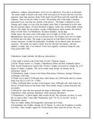 38
architecture, sculpture and performance art for over two millennium. Now, that is an old temple.
The ancient temple is located in the center of the town and covers 40 acres with four sevenstory
gopurams ( those huge gateways facing North, South East and West) each with around fifty stone
sculptures. There are also five sabhas or courts. The presiding deity of the temple is formless,
represented by air, one of the five elements of the universe. The temple is dedicated to Lord
Nataraja, and is unique as it one of the rare temples where Shiva is represented by an idol rather
than the customary lingam. (I’d been introduced to lingams earlier, they are black phallic looking
statues.) This temple also has exquisite carvings of Bharathanatya dance postures, the Classical
Dance of Tamil Nadu. At Chidambaram, the dancer dominates, not the linga.
Temple dancer The eastern tower of the temple rises to a height of 134 feet with 108
Bharathanatyam dance poses as well as on Western tower. The Northern tower rises to a height
of 140 feet and is the tallest. This temple is also noted for its Gold Plated roof that adorns the
sanctum sanctorum, or called the kanakasabha. NonHindus are not allowed inside the sanctum
sanctorum. The temple as it stands is mainly from the 12th and 13th centuries, with later
additions in similar style. It was believed to have been originally constructed during the early
Chola period (900’s AD).
Chidambaram temple embodies the following characteristics :
1) This temple is located at the Center Point of world 's Magnetic Equator.
2) Of the "Pancha bootha" i.e. 5 temples, Chidambaram denotes the Skies. Kalahasthi denotes
Wind. Kanchi Ekambareswar denotes land. All these 3 temples are located in a straight line at 79
degrees 41 minutes Longitude. This can be verified using Google. An amazing fact &
astronomical miracle !
3) Chidambaram temple is based on the Human Body having 9 Entrances denoting 9 Entrances
or Openings of the body.
4) Temple roof is made of 21600 gold sheets which denotes the 21600 breaths taken by a human
being every day (15 x 60 x 24 = 21600)
5) These 21600 gold sheets are fixed on the Gopuram using 72000 gold nails which denote the
total no. of Nadis (Nerves) in the human body. These transfer energy to certain body parts that
are invisible.
6) Thirumoolar states that man represents the shape of Shivalingam, which represents
Chidambaram which represents Sadashivam which represents HIS dance !
7) "Ponnambalam " is placed slightly tilted towards the left. This represents our Heart. To reach
this, we need to climb 5 steps called "Panchatshara padi " "Si, Va, Ya, Na, Ma " are the 5
Panchatshara mantras.
There are 4 pillars holding the Kanagasabha representing the 4 Vedas.
8) Ponnambalam has 28 pillars denoting the 28 "Ahamas "as well as the 28 methods to worship
Lord Shiva. These 28 pillars support 64 +64 Roof Beams which denote the 64 Arts. The cross
 