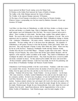 39
beams represent the Blood Vessels running across the Human body.
9) 9 Kalasas on the Golden Roof represent the 9 types of Sakthi or Energies.
The 6 pillars at the Artha Mantapa represent the 6 types of Sashtras.
The 18 pillars in the adjacant Mantapa represents 18 Puranams.
10) The dance of Lord Nataraja is described as Cosmic Dance by Western Scientists.
Whatever Science is propounding now has been stated by Hinduism thousands of years ago
Greatness Of Temple:
Lord Shiva is in three forms in Chidambaram, as visible idol form, formless as Akasha or space
and form and formless as a Spatika Linga. What is Chidambara Rahasyam – secret: There is
small entrance near Lord Sabanayaka in the Chit Saba. The screen is removed and an arati is
offered. There is nothing in a form inside. But there hangs a golden Vilwa garland without a
Murthi. The secret is that Lord is here as Akasha which has no beginning or an end. This can be
understood only by experience. Of the Panchabhoodha Sthals, Chidambaram belongs to Akasha.
Chit + Ambaram= Chidambaram. Chit means wisdom. Ambaram means broad open space not
measurable. “We have nothing with us” is the lesson from this philosophy. The reputation of
Chidambaram is still greater, because it is here that the hymns of three great Saivite Saints were
discovered. They sang thousands of hymns in many Shiva Sthals they visited. Where were they
for the use of the devotees? Tirunarayur Nambiandar Nambi and king Tirumurai Kanda
Chozhan fell at the feet of Lord Polla Pillayar – Vinayaka to guide them in the matter. With the
blessings of Lord Vinayaka, they came to know that all these great spiritual literatures with the
signatures of the respective authors are hidden in this temple. They rushed to Chidambaram and
worshipped the authors with respectful festivals. They found the palm leaves covered by anthill
and mostly consumed by insects. Yet they picked up the available full leaves and saved them.
All these invaluable spiritual literatures would have been totally lost but for the painstaking and
devout labour of Nambiandar Nambigal and Tirumurai Kanda Chozhan.
Chidambaram Lord Nataraja probably is the first social reformer. Nandanar, a dalit farm worker
was a staunch Shiva devotee. He desired to have the darshan of Lord but could not secure a
holiday from his upper caste boss who said that as a low born he was not entitled for the
privilege. Nandanar did not lose hope. Naalai Pohalam – Let me go tomorrow – was his hope.
After many tomorrows, he finally reached Chidambaram but could not enter the temple due to
his community problem. He tried to have the glimpse of Lord, but Nandhi the bull vehicle of
Lord Shiva blocked the view. Lord asked Nandhi to move and enabled Nandanar to have his
darshan. Nandanar attained salvation here and merged with Lord to the shock and surprise of the
upper class. It is said that the four Saivite Saints entered the temple through the four entrances of
the temple, Manickavasagar through the east, Gnanasambandar from south, Appar from west and
Sundarar from the north. ApparTirunavukkarasar did his Angapradakshina in the car strees
(Ratha Veedhi) of Chidambaram. Saint Manickavasagar cured the dumb daughter of the
 