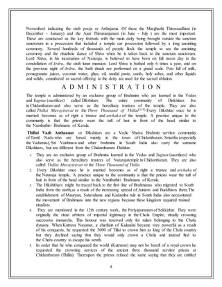 4
November) indicating the sixth pooja or Arthajama. Of these the Marghazhi Thiruvaadhirai (in
December - January) and the Aani Thirumanjanam (in June - July ) are the most important.
These are conducted as the key festivals with the main deity being brought outside the sanctum
sanctorum in a procession that included a temple car procession followed by a long anointing
ceremony. Several hundreds of thousands of people flock the temple to see the anointing
ceremony and the ritualistic dance of Shiva when he is taken back to the sanctum sanctorum.
Lord Shiva, in his incarnation of Nataraja, is believed to have born on full moon day in the
constellation of Ardra, the sixth lunar mansion. Lord Shiva is bathed only 6 times a year, and on
the previous night of Ardra, the bath rituals are performed on a grand scale. Pots full of milk,
pomegranate juices, coconut water, ghee, oil, sandal paste, curds, holy ashes, and other liquids
and solids, considered as sacred offering to the deity are used for the sacred ablution.
A D M I N I S T R A T I O N
The temple is administered by an exclusive group of Brahmins who are learned in the Vedas
and Yagnas (sacrifices) called Dikshitars. The entire community of Diskhitars live
in Chidambaram and also serve as the hereditary trustees of the temple. They are also
called Thillai Muvayiravar or the Three Thousand of Thillai[119] Every Dikshitar once he is
married becomes as of right a trustee and archaka of the temple. A practice unique to the
community is that the priests wear the tuft of hair in front of the head similar to
the Nambuthiri Brahmans of Kerala.
Thillai Vazh Anthaanar or Dikshitars are a Vedic Shaiva Brahmin servitor community
of Tamil Nadu who are based mainly in the town of Chidambaram. Smartha (especially
the Vadamas), Sri Vaishnava and other brahmins in South India also carry the surname
Dikshitars, but are different from the Chidambaram Dishitar.
1. They are an exclusive group of Brahmins learned in the Vedas and Yagnas (sacrifices) who
also serve as the hereditary trustees of Natarajatemple in Chidambaram. They are also
called Thillai Muvayiravar or the Three Thousand of Thilla.
2. Every Dikshitar once he is married becomes as of right a trustee and archaka of
the Nataraja temple. A practice unique to the community is that the priests wear the tuft of
hair in front of the head similar to the Nambuthiri Brahmans of Kerala.
3. The Dikshithars might be traced back to the first line of Brahmanas who migrated to South
India from the north,as a result of the increasing spread of Jainism and Buddhism there.The
establishment of Mauryan, Satavahana and Kadamba rule in South India also necessitated
the movement of Brahmans into the new regions because these kingdom required trained
ritualists.
4. They are mentioned in the 12th century work, the Periyapuranam of Sekkizhar. They were
originally the ritual arbiters of imperial legitimacy in the Chola Empire, ritually crowning
successive monarchs. This honour was reserved only for rulers belonging to the Chola
dynasty. When Kutruva Nayanar, a chieftain of Kalandai became very powerful as a result
of his conquests, he requested the 3000 of Tillai to crown him as king of the Chola country
but they declined saying that they would only crown a Chola and instead fled to
the Chera country to escape his wrath.
5. In order that he who conquered the world (Kutruvar) may not be bereft of a royal crown he
requested the crowning services of the ancient three thousand servitor priests at
Chidambaram (Thillai). Thereupon the priests refused the same saying that they are entitled
 