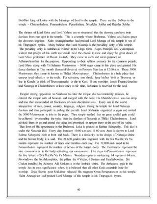40
Buddhist king of Lanka with the blessings of Lord in the temple. There are five Sabhas in the
temple – Chittrambalam, Ponnambalam, Perambalam, Niruddha Sabha and Rajatha Sabha.
The shrines of Lord Shiva and Lord Vishnu are so structured that the devotee can have twin
darshan from one spot in the temple. This is a temple where Brahmma, Vishnu and Rudra grace
the devotees together. Saint Arunagirinathar had praised Lord Muruga of this temple in ten of
his Tirupugazh hymns. Many believe that Lord Nataraja is the presiding deity of this temple.
The presiding deity is Adhimoola Nathar in the Linga form. Sages Patanjali and Vyakrapada
wished that people of this earth too should have the chance to view and enjoy the great dance of
Lord Shiva performed at Mount Kailash. They came to earth and sat in penance on
Adhimoolanathar for the purpose. Responding to their selfless penance for the common people,
Lord Shiva along with Tri Sahasra Muniswaras – 3000 sages came to this place and granted His
dance darshan in Thai month (JanuaryFebruary) on Poosam Star day at 12.00 a.m. These 3000
Muniswaras then came to known as Thillai Moovayiravar. Chidambaram is a holy place that
ensures total salvation to the souls. For salvation, one should have his/her birth at Tiruvarur or
live in Kanchi or think of Tiruvannamalai or die in Kasi. If one worships Lords Tirumoolanathar
and Nataraja at Chidambaram at least once in life time, salvation is reserved for the soul.
Despite strong opposition to Nandanar to enter the temple due to community reasons, he
entered the temple with all honours and merged with the Lord. His bhaktidevotion was too deep
and true that transcended all blockades of caste discriminations. Every one in the world,
irrespective of race, colour, country, language, religion throng he temple for Lord Nataraja
darshan and also participate in pulling the carrath. Lord Brahmma organized a yajna and invited
the 3000 Muniswaras to join in the pujas. They simply replied that no great soulful gain could
be achieved by attending the yajna than the darshan of Nataraja at Thillai Chidambaram. Lord
advised them to go and attend the yajna and promised to appear there at the end of the yajna.
That form of His appearance in the Brahmma Loka is praised as Rathna Sabapathy. This idol is
under the Nataraja idol. Every day, between 10.00 a.m and 11.00 a.m. Arati is shown to Lord
Rathna Sabapathi, both at front and back. There is a similarity in the design of Nataraja shrine
and the human body, it is said. The 21,600 golden tiles engraved with the Na Ma Shi Va Ya
mantra represent the number of times one breathes each day. The 72,000 nails used in the
Ponnambalam represent the number of nerves of the human body. The 9 entrances represent the
nine conveniences in the body activating our movements. Five steps to Ponnambalam represent
the five letters of Na Ma Shi Va Ya Mantra. Wooden supports numbering 64 represent 64 arts,
96 windows the 96 philosophies, the pillars the 4 Vedas, 6 Sastras and Panchaboodas. Sri
Chakra installed by Acharya Adi Sankara is in the Ambica shrine. The Arthajama puja in the
temple has its own significance when, it is believed that all other Gods assemble here for
worship. Great Saivite poet Sekkizhar released His magnum Opus Periapuranam in this temple.
Saint Arunagiriar had praised Lord Muruga of this temple in his Tirupugazh hymns.
 