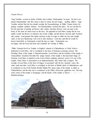 41
Temple History:
Sage Vasishta, revered as leader of Rishis had a relative Madyandinar by name. He had a son
named Maadyandinar (the first name is short in sound, the next longer – spelling differs). Sage
Vasishta advised that the boy should worship the Swayambulinga in Thillai Vanam forests for
gaining complete spiritual wisdom. Son Maadyandinar reached this place. He was sad that he
lost his puja time in picking up flowers after sunrise and these flowers were not pure as the
honey in the same are taken away by the bees. He appealed to Lord Shiva saying that he was
unable to pick the flowers in darkness due to lack of light and the flowers become unfit if picked
after sunrise. Lord granted him hands and legs as that of a tiger to climb the tree and a bright
vision to the eyes functioning well even in utter darkness. Lord also said that he would be
known henceforth as Vyakrapada as had the legs as a tiger. Vyakrapada was
too happy with the boon and name and continued his worship in Thillai.
Thillai Nataraja Kovil (or Temple, in English) situated in Chidambaram in Tamil Nadu is
dedicated to Lord Shiva, who is worshiped in the form of Nataraja in dancing posture. The
Presiding Deity of the temple is Thirumoolanathar (Lord Shiva) and the Goddess of the temple is
Umayambikai (Goddess Parvathi).The unique feature of the temple is the bejeweled image of
Nataraja. Lord Shiva is depicted as the Lord of dance radiating universal power. It is one of the
temples where Shiva is represented as an anthropomorphic idol, rather than a Lingam. The
worship of Lord Shiva in the form of Lingam is associated with the five elements water, fire,
wind, earth and ether. Lord Shiva is worshiped in the form of Murthi (idol) in Chidambaram and
is considered as one of the Pancha Bootha Sthalas.The dance stage of the temple is called as
Chittrambalam and the holy tree is considered as the Thillai (Exocoeria agallocha) tree. The holy
water source of the temple is Sivagangai and the hymns of the temple is Thevaram, sung by Sri
Manickavachagar.
 