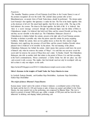 42
Popularity:
The Anandha Thandava posture of Lord Nataraja (Lord Shiva in the Cosmic Dance) is one of
the postures recognized all over the world. This celestial dance posture tells us how
Bharathanatiyam, an ancient form of Tamil Nadu dance, should be performed. The demon under
Lord Nataraja’s feet signifies that ignorance is under his feet. The Fire in his hands signifies Him
as the destroyer of all evil. His raised hand signifies that He is the savior of life. The ring at His
back indicates the cosmos. The drum in His hand signifies the birth of life. It is believed that
there is a secret message conveyed through the embossed figure near the shrine of Shiva in
Chidambaram temple. It is believed that both Lord Shiva and his consort Parvathi are living here
and they are not viewable to the naked eye. The Chidambara Rahasyam (Secret of
Chidambaram) is hidden behind the curtains present at the right side of Lord Nataraja sanctum.
Worship or darshan is possible only when the priests open the curtain for pooja, acquiring
Godliness. Behind the curtain, there are two golden leaves as from the vilva maram (Aegle
Marmelos tree), signifying the presence of Lord Shiva and his consort Goddess Parvathi whose
physical form is believed to be viewable by the priests. The real meaning of the phrase
Chidambara Rahasyam lies behind the curtain, which means that a person could know the secret
of himself only when he removes the curtain of “Maya”. It is said that one can never reveal the
secret until he removes the screen of Maya from one’s mind, To Realise Onself. The Chidambara
Rahasyam also tells us another truth that relates to the period of Moses. It is said that according
to the God’s commandments, Moses constructed a Garba Graha but did not place any idol
and covered it with a screen. This implies that God should need not only be worshiped with any
idol as there is only one religion on the earth.
https://techera99.blogspot.com/2016/11/chidambaram-temple-secret-center-of.html
Shiva's Karanas in the temples of Tamil Nadu: the Natya Shastra in stone
by Liesbeth Pankaja Bennink, and Kandhan Raja Deekshithar, Jayakumar Raja Deekshithar,
Sankar Raja Deekshithar
The origin of dance: Bharata's Natya Shastra
Karana means 'action' and in the context of dance it indicates a coordinated action of the body,
the hands and the feet [1]. 108 such karana or units of dance are named and defined in the Natya
Shastra, the most ancient text on the performing arts composed by Bharata Muni. This text is
dated to a period of around 2000 years ago, within a margin of 500 years and has been the most
influential in defining and shaping Indian performing arts
 