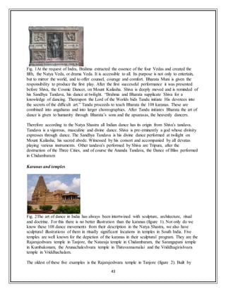 43
Fig. 1At the request of Indra, Brahma extracted the essence of the four Vedas and created the
fifth, the Natya Veda, or drama Veda. It is accessible to all. Its purpose is not only to entertain,
but to mirror the world, and to offer counsel, courage and comfort. Bharata Muni is given the
responsibility to produce the first play. After the first successful performance it was presented
before Shiva, the Cosmic Dancer, on Mount Kailasha. Shiva is deeply moved and is reminded of
his Sandhya Tandava, his dance at twilight. “Brahma and Bharata supplicate Shiva for a
knowledge of dancing. Thereupon the Lord of the Worlds bids Tandu initiate His devotees into
the secrets of the difficult art.” Tandu proceeds to teach Bharata the 108 karanas. These are
combined into angaharas and into larger choreographies. After Tandu initiates Bharata the art of
dance is given to humanity through Bharata’s sons and the apsarasas, the heavenly dancers.
Therefore according to the Natya Shastra all Indian dance has its origin from Shiva's tandava.
Tandava is a vigorous, masculine and divine dance. Shiva is pre-eminently a god whose divinity
expresses through dance. The Sandhya Tandava is his divine dance performed at twilight on
Mount Kailasha, his sacred abode. Witnessed by his consort and accompanied by all devatas
playing various instruments. Other tandava's performed by Shiva are Tripura, after the
destruction of the Three Cities, and of course the Ananda Tandava, the Dance of Bliss performed
in Chidambaram
Karanas and temples
Fig. 2The art of dance in India has always been intertwined with sculpture, architecture, ritual
and doctrine. For this there is no better illustration than the karanas (figure 1). Not only do we
know these 108 dance movements from their description in the Natya Shastra, we also have
sculptural illustrations of them in ritually significant locations in temples in South India. Five
temples are well known for the depiction of the karanas in their sculptural program. They are the
Rajarajeshvara temple in Tanjore, the Nataraja temple in Chidambaram, the Sarangapani temple
in Kumbakonam, the Arunachaleshvara temple in Thiruvannamalai and the Vriddhagirishvara
temple in Vriddhachalam.
The oldest of these five examples is the Rajarajeshvara temple in Tanjore (figure 2). Built by
 
