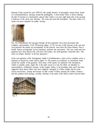44
Rajaraja Chola around the year 1000 CE, this temple features an incomplete karana frieze found
in a circumambulatory passage around the grabhagriha. A four-armed Shiva is shown dancing
the first 81 karanas in a horizontally placed relief which is on one's right hand side as the passage
is followed in the clock-wise direction. The series has been left incomplete. The place where it is
found was never intended for public viewing.
Fig. 3In Chidambaram the passages through all four gopurams have been decorated with
complete representation of all 108 karanas (figure 3). We are sure of this because in the east and
west gopuram the panels are accompanied by the relevant verse from the Natya Shastra. Here a
female dancer accompanied by two musicians performs the movements. The east, south and west
gopuram have been dated to the 12th and 13th century, the north gopuram somewhat later .The
series are largely identical in all four gopuram's.
In the east gopuram of the Sarangapani temple in Kumbakonam a more or less complete series is
depicted as danced by a male dancer (figure 4). The panels are positioned in a horizontal band
around the outside of the gopuram. Here many of the panels are captioned with inscriptions
written in grantha script. Again this is the main reason it is sure the reliefs are intended as
representations of Bharata's karanas. In this temple Vishnu is the presiding deity and it has been
suggested these dance reliefs may have originally belonged to a Shiva temple and for some
reason moved here. Among the karanas we find a relief of Shiva dancing the Urdhva Tandava
and also goddess Kali dancing, possibly referring to the myth of the dance-contest between them
Fig. 4
 
