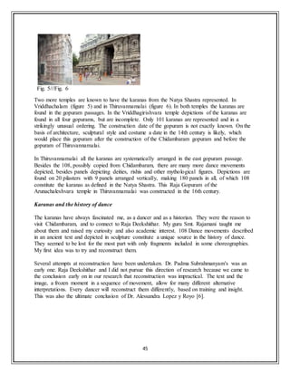 45
Fig. 5///Fig. 6
Two more temples are known to have the karanas from the Natya Shastra represented. In
Vriddhachalam (figure 5) and in Thiruvannamalai (figure 6). In both temples the karanas are
found in the gopuram passages. In the Vriddhagirishvara temple depictions of the karanas are
found in all four gopurams, but are incomplete. Only 101 karanas are represented and in a
strikingly unusual ordering. The construction date of the gopuram is not exactly known. On the
basis of architecture, sculptural style and costume a date in the 14th century is likely, which
would place this gopuram after the construction of the Chidambaram gopuram and before the
gopuram of Thiruvannamalai.
In Thiruvannamalai all the karanas are systematically arranged in the east gopuram passage.
Besides the 108, possibly copied from Chidambaram, there are many more dance movements
depicted, besides panels depicting deities, rishis and other mythological figures. Depictions are
found on 20 pilasters with 9 panels arranged vertically, making 180 panels in all, of which 108
constitute the karanas as defined in the Natya Shastra. This Raja Gopuram of the
Arunachaleshvara temple in Thiruvannamalai was constructed in the 16th century.
Karanas and the history of dance
The karanas have always fascinated me, as a dancer and as a historian. They were the reason to
visit Chidambaram, and to connect to Raja Deekshithar. My guru Smt. Rajamani taught me
about them and raised my curiosity and also academic interest. 108 Dance movements described
in an ancient text and depicted in sculpture constitute a unique source in the history of dance.
They seemed to be lost for the most part with only fragments included in some choreographies.
My first idea was to try and reconstruct them.
Several attempts at reconstruction have been undertaken. Dr. Padma Subrahmanyam's was an
early one. Raja Deekshithar and I did not pursue this direction of research because we came to
the conclusion early on in our research that reconstruction was impractical. The text and the
image, a frozen moment in a sequence of movement, allow for many different alternative
interpretations. Every dancer will reconstruct them differently, based on training and insight.
This was also the ultimate conclusion of Dr. Alessandra Lopez y Royo [6].
 